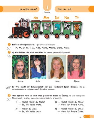 Stunde
11
33 Так чи ні?Ja oder nein?
elf
Höre zu und sprich nach. Прослухай і повтори.
A, M, D, N, T, da, Ada, Anna, Mama, Dana, Nata.
a) Wie heißen die Mädchen? Lies. Як звати дівчаток? Прочитай.
Anna Ada Nata Dana
 b) Wie macht ihr Bekanntschaft mit den Mädchen? Spielt Dialoge. Як ви
познайомитеся з дівчатками? Зіграйте діалоги.
Wer spricht? Höre zu und finde passende Bilder in Übung 2a. Хто говорить?
Прослухай і знайди відповідні фотографії у вправі 2а.
1) — Hallo! Heißt du Nata? 3) — Hallo! Heißt du Nina?
— Ja, ich heiße Nata. — Nein, ich heiße Anna.
2) — Heißt du Ada? 4) — Hallo! Heißt du Dina?
— Ja, ich heiße Ada. — Nein, ich heiße Dana.
Aa Mm Dd Nn Tt
 