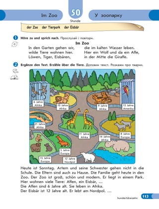 Stunde
113
У зоопаркуIm Zoo 5050
hundertdreizehn
 Höre zu und sprich nach. Прослухай і повтори.
Im Zoo
In den Garten gehen wir, die im kalten Wasser leben.
wilde Tiere wohnen hier. Hier ein Wolf und da ein Affe,
Löwen, Tiger, Eisbären, in der Mitte die Giraffe.
Ergänze den Text. Erzähle über die Tiere. Доповни текст. Розкажи про тварин.
6 Jahre
Afrika 10 Jahre
Afrika
11 Jahre
Afrika
21 Jahre
Afrika
15 Jahre
Europa
5 Jahre
Europa
12 Jahre
Nordpol
14 Jahre
Afrika
8 Jahre
Europa
9 Jahre
Afrika
13 Jahre
Amerika
Heute ist Sonntag. Artem und seine Schwester gehen nicht in die
Schule. Die Eltern sind auch zu Hause. Die Familie geht heute in den
Zoo. Der Zoo ist groß, schön und modern. Er liegt in einem Park.
Hier wohnen viele Tiere: Affen, ein Eisbär, ...
Die Affen sind 6 Jahre alt. Sie leben in Afrika.
Der Eisbär ist 12 Jahre alt. Er lebt am Nordpol. …
der Zoo der Tierpark der Eisbär
 