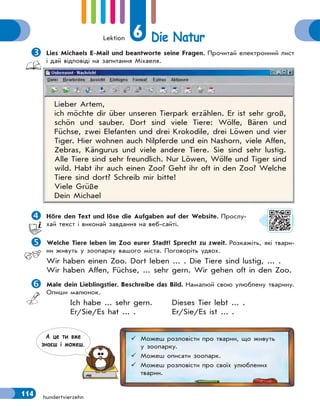 Lektion 6 Die Natur
114 hundertvierzehn
Lies Michaels E-Mail und beantworte seine Fragen. Прочитай електронний лист
і дай відповіді на запитання Міхаеля.
Lieber Artem,
ich möchte dir über unseren Tierpark erzählen. Er ist sehr groß,
schön und sauber. Dort sind viele Tiere: Wölfe, Bären und
Füchse, zwei Elefanten und drei Krokodile, drei Löwen und vier
Tiger. Hier wohnen auch Nilpferde und ein Nashorn, viele Affen,
Zebras, Kängurus und viele andere Tiere. Sie sind sehr lustig.
Alle Tiere sind sehr freundlich. Nur Löwen, Wölfe und Tiger sind
wild. Habt ihr auch einen Zoo? Geht ihr oft in den Zoo? Welche
Tiere sind dort? Schreib mir bitte!
Viele Grüße
Dein Michael
Höre den Text und löse die Aufgaben auf der Website. Прослу-
хай текст і виконай завдання на веб-сайті.
Welche Tiere leben im Zoo eurer Stadt? Sprecht zu zweit. Розкажіть, які твари-
ни живуть у зоопарку вашого міста. Поговоріть удвох.
Wir haben einen Zoo. Dort leben ... . Die Tiere sind lustig, ... .
Wir haben Affen, Füchse, ... sehr gern. Wir gehen oft in den Zoo.
Male dein Lieblingstier. Beschreibe das Bild. Намалюй свою улюблену тварину.
Опиши малюнок.
Ich habe ... sehr gern. Dieses Tier lebt ... .
Er/Sie/Es hat ... . Er/Sie/Es ist ... .
 Можеш розповісти про тварин, що живуть
у зоопарку.
 Можеш описати зоопарк.
 Можеш розповісти про своїх улюблених
тварин.
А це ти вже
знаєш i можеш.
 