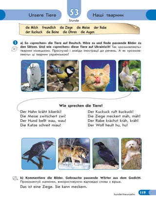 Stunde
119
5353 Наші твариниUnsere Tiere
hundertneunzehn
 а) So «sprechen» die Tiere auf Deutsch. Höre zu und finde passende Bilder zu
den Sätzen. Und wie «sprechen» diese Tiere auf Ukrainisch? Так «розмовляють»
тварини німецькою. Прослухай і знайди ілюстрації до речень. А як «розмов-
ляють» ці тварини українською?
Wie sprechen die Tiere?
Der Hahn kräht kikeriki! Der Kuckuck ruft kuckuck!
Die Meise zwitschert zwi! Die Ziege meckert mäh, mäh!
Der Hund bellt wau, wau! Der Rabe krächzt kräh, kräh!
Die Katze schreit miau! Der Wolf heult hu, hu!
b) Kommentiere die Bilder. Gebrauche passende Wörter aus dem Gedicht.
Прокоментуй малюнки, використовуючи відповідні слова з вірша.
Das ist eine Ziege. Sie kann meckern.
die Milch freundlich die Ziege die Meise der Rabe
der Kuckuck die Beine die Ohren die Augen
 