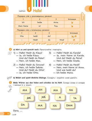 Lektion
1 Hallo!
12 zwölf
Порядок слів у розповідному реченні:
1 2 3 Інтонація
Ich heiße Anna. 
Mein Name ist Tina. 
Порядок слів у питальному реченні:
1 2 3 Інтонація
Wie heißt du? /
- Heißt du Nina? 
a) Hört zu und sprecht nach. Прослухайте і повторіть.
1) — Hallo! Heißt du Klaus?
— Ja, ich heiße Klaus.
Und du? Heißt du Peter?
— Nein, ich heiße Max.
2) — Hallo! Heißt du Simone?
— Nein, ich heiße Sabine.
Und du? Heißt du Otto?
— Ja, ich heiße Otto.
3) — Hallo! Heißt du Karola?
— Ja, mein Name ist Karola.
Und du? Heißt du Petra?
— Nein, ich heiße Gisela.
4) — Hallo! Heißt du Heidi?
— Nein, mein Name ist Anna.
Und wie heißt du?
— Ich heiße Maria.
b) Bildet und spielt ähnliche Dialoge. Складіть і зіграйте схожі діалоги.
Bilde Wörter aus den Teilen und schreibe sie ins Heft. Склади слова зі складів
і напиши їх у зошит.
MA
DA
DA
AN
NA
MA
MA
A
NA
NA
TA
DAM
Dana, ...
 