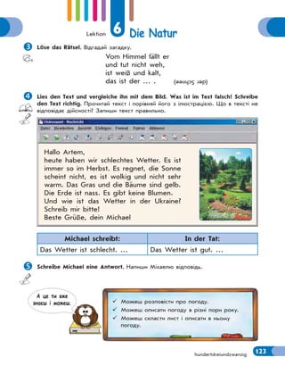 Lektion 6 Die Natur
123hundertdreiundzwanzig
Löse das Rätsel. Відгадай загадку.
Vom Himmel fällt er
und tut nicht weh,
ist weiß und kalt,
das ist der … . (derSchnee)
Lies den Text und vergleiche ihn mit dem Bild. Was ist im Text falsch? Schreibe
den Text richtig. Прочитай текст і порівняй його з ілюстрацією. Що в тексті не
відповідає дійсності? Запиши текст правильно.
Hallo Artem,
heute haben wir schlechtes Wetter. Es ist
immer so im Herbst. Es regnet, die Sonne
scheint nicht, es ist wolkig und nicht sehr
warm. Das Gras und die Bäume sind gelb.
Die Erde ist nass. Es gibt keine Blumen.
Und wie ist das Wetter in der Ukraine?
Schreib mir bitte!
Beste Grüße, dein Michael
Michael schreibt: In der Tat:
Das Wetter ist schlecht. … Das Wetter ist gut. …
Schreibe Michael eine Antwort. Напиши Міхаелю відповідь.
 Можеш розповісти про погоду.
 Можеш описати погоду в різні пори року.
 Можеш скласти лист і описати в ньому
погоду.
А це ти вже
знаєш i можеш.
 