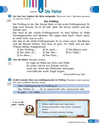 Lektion 6 Die Natur
125hundertfünfundzwanzig
Lies den Text. Ergänze die Sätze textgemäß. Прочитай текст. Доповни речення
за змістом тексту.
Der Frühling
Der Frühling ist da. Der Monat März ist der erste Frühlingsmonat. Es
liegt noch Schnee. Es ist oft kalt. Aber die Sonne scheint und der
Schnee taut.
Der April ist der zweite Frühlingsmonat. Im April blühen im Wald
Schneeglöckchen und Veilchen. Wir sagen über April: «April, April,
er weiß nicht, was er will.»
Der Mai ist der dritte Frühlingsmonat. Es ist schon warm. Die Bäume
und die Blumen blühen. Das Gras ist grün. Im Wald und auf den
Wiesen blühen Maiglöckchen.
1) Der Frühling... 4) Im April... 7) Die Bäume und...
2) Der März ist... 5) Der Mai... 8) Im Wald...
3) Im März... 6) Das Gras...
Löse das Rätsel. Відгадай загадку.
Es trägt ein Kleid aus Grün und Weiß.
Es schaut hervor aus Schnee und Eis.
Lässt der Wind das Glöckchen schwingen,
wird bald der erste Vogel singen.
(dasSchneeglöckchen)
Erzählt einander über eure Lieblingsmonate im Frühling. Розкажіть один одному
про ваші улюблені весняні місяці.
Mein Lieblingsmonat im Frühling ist ... .
Das Wetter ist ... . Es ist warm/nicht sehr warm/noch kalt.
Es gibt ... im Wald ... .
 Знаєш новий вірш про пори року.
 Можеш розповісти про весну та весняні
місяці.
 Можеш описати весняну погоду.
А це ти вже
знаєш i можеш.
 