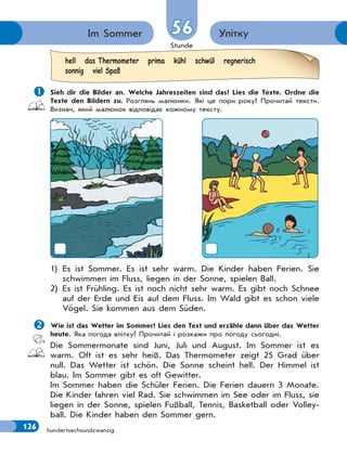 Stunde
126 hundertsechsundzwanzig
УліткуIm Sommer 5656
 Sieh dir die Bilder an. Welche Jahreszeiten sind das? Lies die Texte. Ordne die
Texte den Bildern zu. Розглянь малюнки. Які це пори року? Прочитай тексти.
Визнач, який малюнок відповідає кожному тексту.
1) Es ist Sommer. Es ist sehr warm. Die Kinder haben Ferien. Sie
schwimmen im Fluss, liegen in der Sonne, spielen Ball.
2) Es ist Frühling. Es ist noch nicht sehr warm. Es gibt noch Schnee
auf der Erde und Eis auf dem Fluss. Im Wald gibt es schon viele
Vögel. Sie kommen aus dem Süden.
Wie ist das Wetter im Sommer? Lies den Text und erzähle dann über das Wetter
heute. Яка погода влітку? Прочитай і розкажи про погоду сьогодні.
Die Sommermonate sind Juni, Juli und August. Im Sommer ist es
warm. Oft ist es sehr heiß. Das Thermometer zeigt 25 Grad über
null. Das Wetter ist schön. Die Sonne scheint hell. Der Himmel ist
blau. Im Sommer gibt es oft Gewitter.
Im Sommer haben die Schüler Ferien. Die Ferien dauern 3 Monate.
Die Kinder fahren viel Rad. Sie schwimmen im See oder im Fluss, sie
liegen in der Sonne, spielen Fußball, Tennis, Basketball oder Volley-
ball. Die Kinder haben den Sommer gern.
hell das Thermometer prima kühl schwül regnerisch
sonnig viel Spaß
 