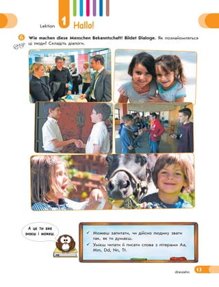 Lektion
1 Hallo!
13dreizehn
Wie machen diese Menschen Bekanntschaft? Bildet Dialoge. Як познайомляться
ці люди? Складіть діалоги.
 Можеш запитати, чи дійсно людину звати
так, як ти думаєш.
 Умієш читати й писати слова з літерами Aa,
Mm, Dd, Nn, Tt.
А це ти вже
знаєш i можеш.
 