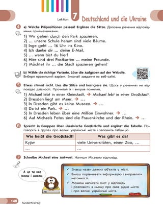 Lektion 7 Deutschland und die Ukraine
140 hundertvierzig
 a) Welche Präpositionen passen? Ergänze die Sätze. Доповни речення відповід-
ними прийменниками.
1) Wir gehen durch den Park spazieren.
2) ... unsere Schule herum sind viele Bäume.
3) Inge geht ... 16 Uhr ins Kino.
4) Ich danke dir ... deine E-Mail.
5) ... wann bist du hier?
6) Hier sind drei Postkarten ... meine Freunde.
7) Möchtet ihr ... die Stadt spazieren gehen?
b) Wähle die richtige Variante. Löse die Aufgaben auf der Website.
Вибери правильний варіант. Виконай завдання на веб-сайті.
 Etwas stimmt nicht. Lies die Sätze und korrigiere sie. Щось у реченнях не від-
повідає дійсності. Прочитай їх і виправ помилки.
1) Michael lebt in einer Kleinstadt.  Michael lebt in einer Großstadt.
2) Dresden liegt am Meer.  …
3) In Dresden gibt es keine Museen.  …
4) Da ist ein Park.  …
5) In Dresden leben über eine Million Einwohner.  …
6) Auf Michaels Fotos sind die Frauenkirche und der Rhein.  …
 Sprecht in Gruppen über ukrainische Großstädte und ergänzt die Tabelle. По-
говоріть в групах про великі українські міста і заповніть таблицю.
Wie heißt die Großstadt? Was gibt es da?
Kyjiw viele Universitäten, einen Zoo, …
… …
 Schreibe Michael eine Antwort. Напиши Міхаелю відповідь.
 Знаєш назви деяких об’єктів у місті.
 Вмієш порівнювати інформацію і виправляти
неточності.
 Можеш написати лист у відповідь
і розповісти в ньому про своє рідне місто
і про великі українські міста.
А це ти вже
знаєш i можеш.
 