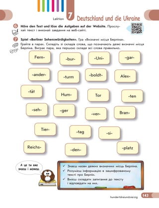 Lektion 7 Deutschland und die Ukraine
143hundertdreiundvierzig
Höre den Text und löse die Aufgaben auf der Website. Прослу-
хай текст і виконай завдання на веб-сайті.
 Spiel «Berliner Sehenswürdigkeiten». Гра «Визначні місця Берліна».
Грайте в парах. Складіть зі складів слова, що позначають деякі визначні місця
Берліна. Виграє пара, яка першою складе всі слова правильно.
Fern-
-ander-
-tät
-platz
-si-
-bur-
-turm
Hum-
Tier-
-Uni-
Reichs-
-boldt-
-tag
Tor
-gar-
Alex-
-ten
-seh- -ger
Bran--ver-
-den-
 Знаєш назви деяких визначних місць Берліна.
 Розумієш інформацію в зашифрованому
тексті про Берлін.
 Вмієш складати запитання до тексту
і відповідати на них.
А це ти вже
знаєш i можеш.
 
