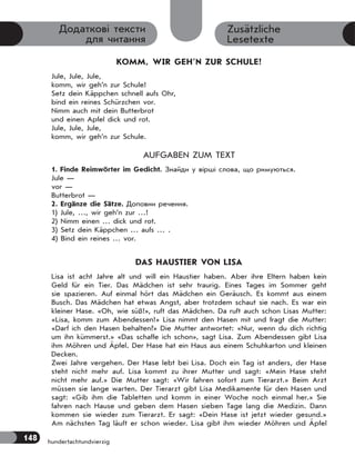 148 hundertachtundvierzig
Zusätzliche
Lesetexte
Додаткові тексти
для читання
KOMM, WIR GEH’N ZUR SCHULE!
Jule, Jule, Jule,
komm, wir geh’n zur Schule!
Setz dein Käppchen schnell aufs Ohr,
bind ein reines Schürzchen vor.
Nimm auch mit dein Butterbrot
und einen Apfel dick und rot.
Jule, Jule, Jule,
komm, wir geh’n zur Schule.
AUFGABEN ZUM TEXT
1. Finde Reimwörter im Gedicht. Знайди у вірші слова, що римуються.
Jule —
vor —
Butterbrot —
2. Ergänze die Sätze. Доповни речення.
1) Jule, …, wir geh’n zur …!
2) Nimm einen … dick und rot.
3) Setz dein Käppchen … aufs … .
4) Bind ein reines … vor.
DAS HAUSTIER VON LISA
Lisa ist acht Jahre alt und will ein Haustier haben. Aber ihre Eltern haben kein
Geld für ein Tier. Das Mädchen ist sehr traurig. Eines Tages im Sommer geht
sie spazieren. Auf einmal hört das Mädchen ein Geräusch. Es kommt aus einem
Busch. Das Mädchen hat etwas Angst, aber trotzdem schaut sie nach. Es war ein
kleiner Hase. «Oh, wie süß!», ruft das Mädchen. Da ruft auch schon Lisas Mutter:
«Lisa, komm zum Abendessen!» Lisa nimmt den Hasen mit und fragt die Mutter:
«Darf ich den Hasen behalten?» Die Mutter antwortet: «Nur, wenn du dich richtig
um ihn kümmerst.» «Das schaffe ich schon», sagt Lisa. Zum Abendessen gibt Lisa
ihm Möhren und Äpfel. Der Hase hat ein Haus aus einem Schuhkarton und kleinen
Decken.
Zwei Jahre vergehen. Der Hase lebt bei Lisa. Doch ein Tag ist anders, der Hase
steht nicht mehr auf. Lisa kommt zu ihrer Mutter und sagt: «Mein Hase steht
nicht mehr auf.» Die Mutter sagt: «Wir fahren sofort zum Tierarzt.» Beim Arzt
müssen sie lange warten. Der Tierarzt gibt Lisa Medikamente für den Hasen und
sagt: «Gib ihm die Tabletten und komm in einer Woche noch einmal her.» Sie
fahren nach Hause und geben dem Hasen sieben Tage lang die Medizin. Dann
kommen sie wieder zum Tierarzt. Er sagt: «Dein Hase ist jetzt wieder gesund.»
Am nächsten Tag läuft er schon wieder. Lisa gibt ihm wieder Möhren und Äpfel
 