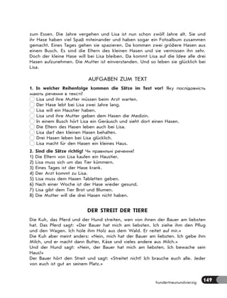 149hundertneunundvierzig
zum Essen. Die Jahre vergehen und Lisa ist nun schon zwölf Jahre alt. Sie und
ihr Hase haben viel Spaß miteinander und haben sogar ein Fotoalbum zusammen
gemacht. Eines Tages gehen sie spazieren. Da kommen zwei größere Hasen aus
einem Busch. Es sind die Eltern des kleinen Hasen und sie vermissen ihn sehr.
Doch der kleine Hase will bei Lisa bleiben. Da kommt Lisa auf die Idee alle drei
Hasen aufzunehmen. Die Mutter ist einverstanden. Und so leben sie glücklich bei
Lisa.
AUFGABEN ZUM TEXT
1. In welcher Reihenfolge kommen die Sätze im Text vor? Яку послідовність
мають речення в тексті?
Lisa und ihre Mutter müssen beim Arzt warten.
Der Hase lebt bei Lisa zwei Jahre lang.
Lisa will ein Haustier haben.
Lisa und ihre Mutter geben dem Hasen die Medizin.
In einem Busch hört Lisa ein Geräusch und sieht dort einen Hasen.
Die Eltern des Hasen leben auch bei Lisa.
Lisa darf den kleinen Hasen behalten.
Drei Hasen leben bei Lisa glücklich.
Lisa macht für den Hasen ein kleines Haus.
2. Sind die Sätze richtig? Чи правильні речення?
1) Die Eltern von Lisa kaufen ein Haustier.
2) Lisa muss sich um das Tier kümmern.
3) Eines Tages ist der Hase krank.
4) Der Arzt kommt zu Lisa.
5) Lisa muss dem Hasen Tabletten geben.
6) Nach einer Woche ist der Hase wieder gesund.
7) Lisa gibt dem Tier Brot und Blumen.
8) Die Mutter will die drei Hasen nicht haben.
DER STREIT DER TIERE
Die Kuh, das Pferd und der Hund streiten, wen von ihnen der Bauer am liebsten
hat. Das Pferd sagt: «Der Bauer hat mich am liebsten. Ich ziehe ihm den Pflug
und den Wagen. Ich hole ihm Holz aus dem Wald. Er reitet auf mir.»
Die Kuh aber meint anders: «Nein, mich hat der Bauer am liebsten. Ich gebe ihm
Milch, und er macht dann Butter, Käse und vieles andere aus Milch.»
Und der Hund sagt: «Nein, der Bauer hat mich am liebsten. Ich bewache sein
Haus!»
Der Bauer hört den Streit und sagt: «Streitet nicht! Ich brauche euch alle. Jeder
von euch ist gut an seinem Platz.»
 
