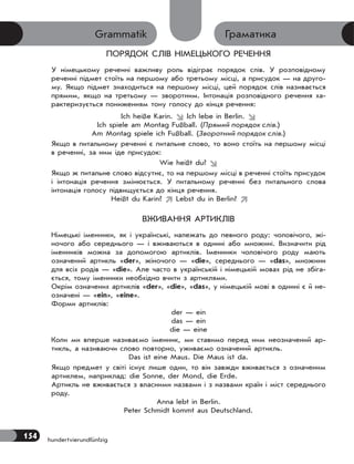 154 hundertvierundfünfzig
ГраматикаGrammatik
ПОРЯДОК СЛІВ НІМЕЦЬКОГО РЕЧЕННЯ
У німецькому реченні важливу роль відіграє порядок слів. У розповідному
реченні підмет стоїть на першому або третьому місці, а присудок — на друго-
му. Якщо підмет знаходиться на першому місці, цей порядок слів називається
прямим, якщо на третьому — зворотним. Інтонація розповідного речення ха-
рактеризується пониженням тону голосу до кінця речення:
Ich heiße Karin.  Ich lebe in Berlin. 
Ich spiele am Montag Fußball. (Прямий порядок слів.)
Am Montag spiele ich Fußball. (Зворотний порядок слів.)
Якщо в питальному реченні є питальне слово, то воно стоїть на першому місці
в реченні, за ним іде присудок:
Wie heißt du? 
Якщо ж питальне слово відсутнє, то на першому місці в реченні стоїть присудок
і інтонація речення змінюється. У питальному реченні без питального слова
інтонація голосу підвищується до кінця речення.
Heißt du Karin?  Lebst du in Berlin? 
ВЖИВАННЯ АРТИКЛІВ
Німецькі іменники, як і українські, належать до певного роду: чоловічого, жі-
ночого або середнього — і вживаються в однині або множині. Визначити рід
іменників можна за допомогою артиклів. Іменники чоловічого роду мають
означений артикль «der», жіночого — «die», середнього — «das», множини
для всіх родів — «die». Але часто в українській і німецькій мовах рід не збіга-
ється, тому іменники необхідно вчити з артиклями.
Окрім означених артиклів «der», «die», «das», у німецькій мові в однині є й не-
означені — «ein», «eine».
Форми артиклів:
der — ein
das — ein
die — eine
Коли ми вперше називаємо іменник, ми ставимо перед ним неозначений ар-
тикль, а називаючи слово повторно, уживаємо означений артикль.
Das ist eine Maus. Die Maus ist da.
Якщо предмет у світі існує лише один, то він завжди вживається з означеним
артиклем, наприклад: die Sonne, der Mond, die Erde.
Артикль не вживається з власними назвами і з назвами країн і міст середнього
роду.
Anna lebt in Berlin.
Peter Schmidt kommt aus Deutschland.
 