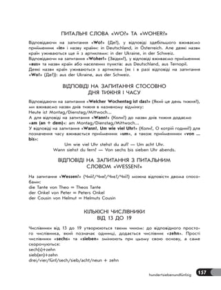 157hundertsiebenundfünfzig
ПИТАЛЬНІ СЛОВА «WO?» ТА «WOHER?»
Відповідаючи на запитання «Wo?» (Де?), у відповіді здебільшого вживаємо
прийменник «in» і назву країни: in Deutschland, in Österreich. Але деякі назви
країн уживаються ще й з артиклями: in der Ukraine, in der Schweiz.
Відповідаючи на запитання «Woher?» (Звідки?), у відповіді вживаємо прийменник
«aus» та назви країн або населених пунктів: аus Deutschland, aus Ternopil.
Деякі назви країн уживаються з артиклем (як і в разі відповіді на запитання
«Wo?» (Де?)): аus der Ukraine, aus der Schweiz.
ВІДПОВІДІ НА ЗАПИТАННЯ СТОСОВНО
ДНЯ ТИЖНЯ І ЧАСУ
Відповідаючи на запитання «Welcher Wochentag ist das?» (Який це день тижня?),
ми вживаємо назви днів тижня в називному відмінку:
Heute ist Montag/Dienstag/Mittwoch...
А для відповіді на запитання «Wann?» (Коли?) до назви днів тижня додаємо
«am (an + dem)»: am Montag/Dienstag/Mittwoch...
У відповіді на запитання «Wann?, Um wie viel Uhr?» (Коли?, О котрій годині?) для
позначення часу вживається прийменник «um», а також прийменники «von ...
bis»:
Um wie viel Uhr stehst du auf? — Um acht Uhr.
Wann siehst du fern? — Von sechs bis sieben Uhr abends.
ВІДПОВІДІ НА ЗАПИТАННЯ З ПИТАЛЬНИМ
СЛОВОМ «WESSEN?»
На запитання «Wessen?» (Чий?/Чия?/Чиє?/Чиї?) можна відповісти двома спосо-
бами:
die Tante von Theo = Theos Tante
der Onkel von Peter = Peters Onkel
der Cousin von Helmut = Helmuts Cousin
КІЛЬКІСНІ ЧИСЛІВНИКИ
ВІД 13 ДО 19
Числівники від 13 до 19 утворюються таким чином: до відповідного просто-
го числівника, який позначає одиниці, додається числівник «zehn». Прості
числівники «sechs» та «sieben» змінюють при цьому свою основу, а саме
скорочуються:
sech(s)+zehn
sieb(en)+zehn
drei/vier/fünf/sech/sieb/acht/neun + zehn
 