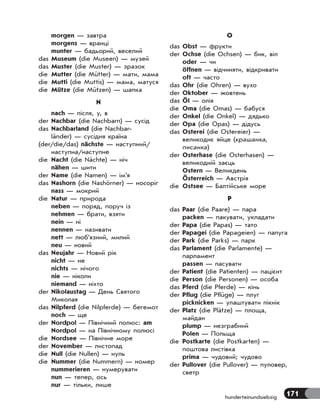 171hunderteinundsiebzig
morgen — завтра
morgens — вранці
munter — бадьорий, веселий
das Museum (die Museen) — музей
das Muster (die Muster) — зразок
die Mutter (die Mütter) — мати, мама
die Mutti (die Muttis) — мама, матуся
die Mütze (die Mützen) — шапка
N
nach — після, у, в
der Nachbar (die Nachbarn) — сусід
das Nachbarland (die Nachbar-
länder) — сусідня країна
(der/die/das) nächste — наступний/
наступна/наступне
die Nacht (die Nächte) — ніч
nähen — шити
der Name (die Namen) — ім’я
das Nashorn (die Nashörner) — носоріг
nass — мокрий
die Natur — природа
neben — поряд, поруч із
nehmen — брати, взяти
nein — ні
nennen — називати
nett — люб’язний, милий
neu — новий
das Neujahr — Новий рік
nicht — не
nichts — нічого
nie — ніколи
niemand — ніхто
der Nikolaustag — День Святого
Миколая
das Nilpferd (die Nilpferde) — бегемот
noch — ще
der Nordpol — Північний полюс: am
Nordpol — на Північному полюсі
die Nordsee — Північне море
der November — листопад
die Null (die Nullen) — нуль
die Nummer (die Nummern) — номер
nummerieren — нумерувати
nun — тепер, ось
nur — тільки, лише
O
das Obst — фрукти
der Ochse (die Ochsen) — бик, віл
oder — чи
öffnen — відчиняти, відкривати
oft — часто
das Ohr (die Ohren) — вухо
der Oktober — жовтень
das Öl — олія
die Oma (die Omas) — бабуся
der Onkel (die Onkel) — дядько
der Opa (die Opas) — дідусь
das Osterei (die Ostereier) —
великоднє яйце (крашанка,
писанка)
der Osterhase (die Osterhasen) —
великодній заєць
Ostern — Великдень
Österreich — Австрія
die Ostsee — Балтійське море
P
das Paar (die Paare) — пара
packen — пакувати, укладати
der Papa (die Papas) — тато
der Papagei (die Papageien) — папуга
der Park (die Parks) — парк
das Parlament (die Parlamente) —
парламент
passen — пасувати
der Patient (die Patienten) — пацієнт
die Person (die Personen) — особа
das Pferd (die Pferde) — кінь
der Pflug (die Pflüge) — плуг
picknicken — улаштувати пікнік
der Platz (die Plätze) — площа,
майдан
plump — незграбний
Polen — Польща
die Postkarte (die Postkarten) —
поштова листівка
prima — чудовий; чудово
der Pullover (die Pullover) — пуловер,
светр
 