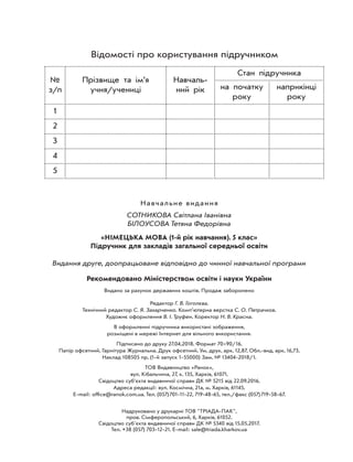 Відомості про користування підручником
№
з/п
Прізвище та ім’я
учня/учениці
Навчаль-
ний рік
Стан підручника
на початку
року
наприкінці
року
1
2
3
4
5
Навчальне видання
СОТНИКОВА Світлана Іванівна
БІЛОУСОВА Тетяна Федорівна
«НІМЕЦЬКА МОВА (1-й рік навчання). 5 клас»
Підручник для закладів загальної середньої освіти
Видання друге, доопрацьоване відповідно до чинної навчальної програми
Рекомендовано Міністерством освіти і науки України
Видано за рахунок державних коштів. Продаж заборонено
Редактор Г. В. Гоголєва.
Технічний редактор С. Я. Захарченко. Комп’ютерна верстка С. О. Петрачков.
Художнє оформлення В. І. Труфен. Коректор Н. В. Красна.
В оформленні підручника використані зображення,
розміщені в мережі Інтернет для вільного використання.
Підписано до друку 27.04.2018. Формат 7090/16.
Папір офсетний. Гарнітура Журнальна. Друк офсетний. Ум. друк. арк. 12,87. Обл.-вид. арк. 16,73.
Наклад 108505 пр. (1-й запуск 1-55000) Зам. № 13404-2018/1.
ТОВ Видавництво «Ранок»,
вул. Кібальчича, 27, к. 135, Харків, 61071.
Свідоцтво суб’єкта видавничої справи ДК № 5215 від 22.09.2016.
Адреса редакції: вул. Космічна, 21а, м. Харків, 61145.
E-mail: ofﬁce@ranok.com.ua. Тел. (057)701-11-22, 719-48-65, тел./факс (057)719-58-67.
Надруковано у друкарні ТОВ "ТРІАДА-ПАК",
пров. Сімферопольський, 6, Харків, 61052.
Свідоцтво суб'єкта видавничої справи ДК № 5340 від 15.05.2017.
Тел. +38 (057) 703-12-21. Е-mail: sale@triada.kharkov.ua
 