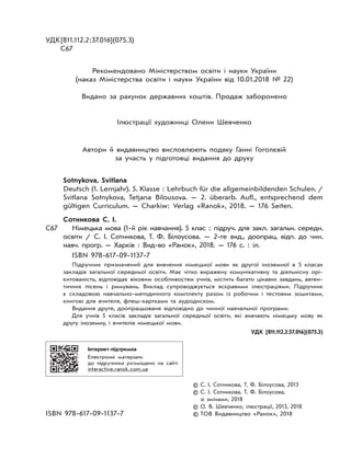 УДК[811.112.2:37.016](075.3)
С67
Рекомендовано Міністерством освіти і науки України
(наказ Міністерства освіти і науки України від 10.01.2018 № 22)
Видано за рахунок державних коштів. Продаж заборонено
Ілюстрації художниці Олени Шевченко
Автори й видавництво висловлюють подяку Ганні Гоголєвій
за участь у підготовці видання до друку
Sotnykova, Svitlana
Deutsch (1. Lernjahr). 5. Klasse : Lehrbuch für die allgemeinbildenden Schulen. /
Svitlana Sotnykova, Tetjana Bilousova. — 2. überarb. Aufl., entsprechend dem
gültigen Curriculum. — Charkiw: Verlag «Ranok», 2018. — 176 Seiten.
Сотникова С. І.
С67 Німецька мова (1-й рік навчання). 5 клас : підруч. для закл. загальн. середн.
освіти / С. І. Сотникова, Т. Ф. Білоусова. — 2-ге вид., доопрац. відп. до чин.
навч. прогр. — Харків : Вид-во «Ранок», 2018. — 176 с. : іл.
ISBN 978-617-09-1137-7
Підручник призначений для вивчення німецької мови як другої іноземної в 5 класах
закладів загальної середньої освіти. Має чітко виражену комунікативну та діяльнісну орі-
єнтованість, відповідає віковим особливостям учнів, містить багато цікавих завдань, автен-
тичних пісень і римувань. Виклад супроводжується яскравими ілюстраціями. Підручник
є складовою навчально-методичного комплекту разом із робочим і тестовим зошитами,
книгою для вчителя, флеш-картками та аудіодиском.
Видання друге, доопрацьоване відповідно до чинної навчальної програми.
Для учнів 5 класів закладів загальної середньої освіти, які вивчають німецьку мову як
другу іноземну, і вчителів німецької мови.
УДК [811.112.2:37.016](075.3)
Інтернет-підтримка
Електронні матеріали
до підручника розміщено на сайті
interactive.ranok.com.ua
© С. І. Сотникова, Т. Ф. Білоусова, 2013
© С. І. Сотникова, Т. Ф. Білоусова,
зі змінами, 2018
© О. В. Шевченко, ілюстрації, 2013, 2018
ISBN 978-617-09-1137-7 © ТОВ Видавництво «Ранок», 2018
 