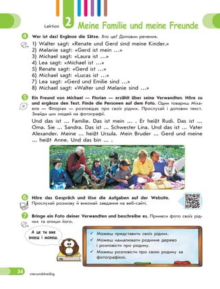 Lektion 2 Meine Familie und meine Freunde
34 vierunddreißig
Wer ist das? Ergänze die Sätze. Хто це? Доповни речення.
1) Walter sagt: «Renate und Gerd sind meine Kinder.»
2) Melanie sagt: «Gerd ist mein …»
3) Michael sagt: «Laura ist …»
4) Lea sagt: «Michael ist …»
5) Renate sagt: «Gerd ist …»
6) Michael sagt: «Lucas ist …»
7) Lea sagt: «Gerd und Emilie sind …»
8) Michael sagt: «Walter und Melanie sind …»
Ein Freund von Michael — Florian — erzählt über seine Verwandten. Höre zu
und ergänze den Text. Finde die Personen auf dem Foto. Один товариш Міха-
еля — Флоріан — розповідає про своїх рідних. Прослухай і доповни текст.
Знайди цих людей на фотографії.
Und das ist ... Familie. Das ist mein ... . Er heißt Rudi. Das ist ...
Oma. Sie ... Sandra. Das ist ... Schwester Lina. Und das ist ... Vater
Alexander. Meine ... heißt Ursula. Mein Bruder ... Gerd und meine
... heißt Anne. Und das bin ... .
Höre das Gespräch und löse die Aufgaben auf der Website.
Прослухай розмову й виконай завдання на веб-сайті.
Bringe ein Foto deiner Verwandten und beschreibe es. Принеси фото своїх рід-
них та опиши його.
 Можеш представити своїх рідних.
 Можеш намалювати родинне дерево
і розповісти про родину.
 Можеш розповісти про свою родину за
фотографією.
А це ти вже
знаєш i можеш.
 