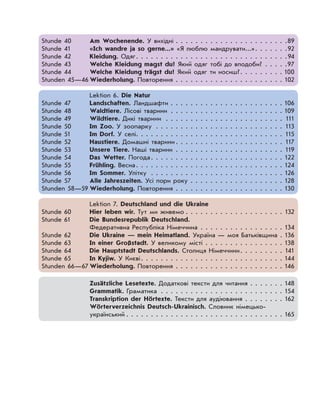 Stunde 40 Am Wochenende. У вихідні . . . . . . . . . . . . . . . . . . . . . . .89
Stunde 41 «Ich wandre ja so gerne...» «Я люблю мандрувати...». . . . . . .92
Stunde 42 Kleidung. Одяг. . . . . . . . . . . . . . . . . . . . . . . . . . . . . . .94
Stunde 43 Welche Kleidung magst du? Який одяг тобі до вподоби? . . . . .97
Stunde 44 Welche Kleidung trägst du? Який одяг ти носиш?. . . . . . . . . 100
Stunden 45—46 Wiederholung. Повторення . . . . . . . . . . . . . . . . . . . . . . 102
Lektion 6. Die Natur
Stunde 47 Landschaften. Ландшафти . . . . . . . . . . . . . . . . . . . . . . . 106
Stunde 48 Waldtiere. Лісові тварини . . . . . . . . . . . . . . . . . . . . . . . 109
Stunde 49 Wildtiere. Дикі тварини . . . . . . . . . . . . . . . . . . . . . . . . 111
Stunde 50 Im Zoo. У зоопарку . . . . . . . . . . . . . . . . . . . . . . . . . . 113
Stunde 51 Im Dorf. У селі. . . . . . . . . . . . . . . . . . . . . . . . . . . . . . 115
Stunde 52 Haustiere. Домашні тварини . . . . . . . . . . . . . . . . . . . . . . 117
Stunde 53 Unsere Tiere. Наші тварини . . . . . . . . . . . . . . . . . . . . . . 119
Stunde 54 Das Wetter. Погода. . . . . . . . . . . . . . . . . . . . . . . . . . . 122
Stunde 55 Frühling. Весна. . . . . . . . . . . . . . . . . . . . . . . . . . . . . . 124
Stunde 56 Im Sommer. Улітку . . . . . . . . . . . . . . . . . . . . . . . . . . . 126
Stunde 57 Alle Jahreszeiten. Усі пори року . . . . . . . . . . . . . . . . . . . 128
Stunden 58—59 Wiederholung. Повторення . . . . . . . . . . . . . . . . . . . . . . 130
Lektion 7. Deutschland und die Ukraine
Stunde 60 Hier leben wir. Тут ми живемо . . . . . . . . . . . . . . . . . . . . 132
Stunde 61 Die Bundesrepublik Deutschland.
Федеративна Республіка Німеччина . . . . . . . . . . . . . . . . . 134
Stunde 62 Die Ukraine — mein Heimatland. Україна — моя Батьківщина . 136
Stunde 63 In einer Großstadt. У великому місті . . . . . . . . . . . . . . . . 138
Stunde 64 Die Hauptstadt Deutschlands. Столиця Німеччини. . . . . . . . . 141
Stunde 65 In Kyjiw. У Києві. . . . . . . . . . . . . . . . . . . . . . . . . . . . . 144
Stunden 66—67 Wiederholung. Повторення . . . . . . . . . . . . . . . . . . . . . . 146
Zusätzliche Lesetexte. Додаткові тексти для читання . . . . . . . 148
Grammatik. Граматика . . . . . . . . . . . . . . . . . . . . . . . . . 154
Transkription der Hörtexte. Тексти для аудіювання . . . . . . . . 162
Wörterverzeichnis Deutsch-Ukrainisch. Словник німецько-
український . . . . . . . . . . . . . . . . . . . . . . . . . . . . . . . . 165
 