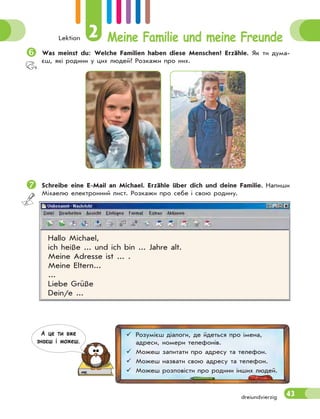 Lektion 2 Meine Familie und meine Freunde
43dreiundvierzig
 Was meinst du: Welche Familien haben diese Menschen? Erzähle. Як ти дума-
єш, які родини у цих людей? Розкажи про них.
 Schreibe eine E-Mail an Michael. Erzähle über dich und deine Familie. Напиши
Міхаелю електронний лист. Розкажи про себе і свою родину.
Hallo Michael,
ich heiße ... und ich bin ... Jahre alt.
Meine Adresse ist ... .
Meine Eltern...
...
Liebe Grüße
Dein/e ...
 Розумієш діалоги, де йдеться про імена,
адреси, номери телефонів.
 Можеш запитати про адресу та телефон.
 Можеш назвати свою адресу та телефон.
 Можеш розповісти про родини інших людей.
А це ти вже
знаєш i можеш.
 