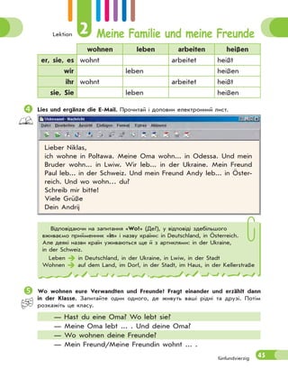 Lektion 2 Meine Familie und meine Freunde
45fünfundvierzig
wohnen leben arbeiten heißen
er, sie, es wohnt arbeitet heißt
wir leben heißen
ihr wohnt arbeitet heißt
sie, Sie leben heißen
Lies und ergänze die E-Mail. Прочитай і доповни електронний лист.
Lieber Niklas,
ich wohne in Poltawa. Meine Oma wohn... in Odessa. Und mein
Bruder wohn... in Lwiw. Wir leb... in der Ukraine. Mein Freund
Paul leb... in der Schweiz. Und mein Freund Andy leb... in Öster-
reich. Und wo wohn… du?
Schreib mir bitte!
Viele Grüße
Dein Andrij
Відповідаючи на запитання «Wo?» (Де?), у відповіді здебільшого
вживаємо прийменник «in» і назву країни: in Deutschland, in Österreich.
Але деякі назви країн уживаються ще й з артиклями: in der Ukraine,
in der Schweiz.
Leben  in Deutschland, in der Ukraine, in Lwiw, in der Stadt
Wohnen  auf dem Land, im Dorf, in der Stadt, im Haus, in der Kellerstraße
Wo wohnen eure Verwandten und Freunde? Fragt einander und erzählt dann
in der Klasse. Запитайте один одного, де живуть ваші рідні та друзі. Потім
розкажіть це класу.
— Hast du eine Oma? Wo lebt sie?
— Meine Oma lebt ... . Und deine Oma?
— Wo wohnen deine Freunde?
— Mein Freund/Meine Freundin wohnt ... .
 