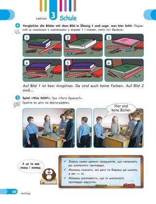 Lektion 3 Schule
60 sechzig
Vergleiche die Bilder mit dem Bild in Übung 1 und sage, was hier fehlt. Порів-
няй ці малюнки з малюнком у вправі 1 і скажи, чого тут бракує.
1 2 3
4 5 6
Auf Bild 1 ist kein Anspitzer. Da sind auch keine Farben. Auf Bild 2
sind...
Spiel «Was fehlt?». Гра «Чого бракує?».
Грайте як діти на фотографіях.
Hier sind
keine Bϋcher.
 Знаєш назви деяких предметів, що належать
до шкільного приладдя.
 Можеш сказати, які речі ти береш до школи,
а які — ні.
 Можеш розповісти, що із шкільного
приладдя відсутнє.
А це ти вже
знаєш i можеш.
 