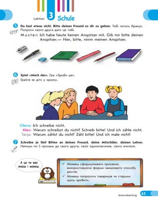 Lektion 3 Schule
63dreiundsechzig
Du hast etwas nicht. Bitte deinen Freund es dir zu geben. Тобі чогось бракує.
Попроси свого друга дати це тобі.
M u s t e r: Ich habe heute keinen Anspitzer mit. Gib mir bitte deinen
Anspitzer.— Hier, bitte, nimm meinen Anspitzer.
Spiel «Mach das». Гра «Зроби це».
Грайте як діти у зразку.
Olena: Ich schreibe nicht.
Alex: Warum schreibst du nicht? Schreib bitte! Und ich zähle nicht.
Tanja: Warum zählst du nicht? Zähl bitte! Und ich male nicht!
Schreibe je fünf Bitten an deinen Freund, deine Mitschüler, deinen Lehrer.
Напиши по 5 прохань до свого друга, своїх однокласників, свого вчителя.
 Можеш сформулювати прохання,
використовуючи форми наказового способу
дієслів.
 Можеш попросити товаришів чи старших
щось зробити.
А це ти вже
знаєш i можеш.
 