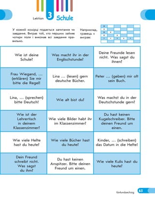 Lektion 3 Schule
65
Wie ist deine
Schule?
Was macht ihr in der
Englischstunde?
Deine Freunde lesen
nicht. Was sagst du
ihnen?
Frau Wiegand, …
(erklären) Sie mir
bitte die Regel!
Lina … (lesen) gern
deutsche Bücher.
Peter … (geben) mir oft
sein Buch.
Lina, … (sprechen)
bitte Deutsch!
Wie alt bist du?
Was machst du in der
Deutschstunde gern?
Wie ist der
Lehrertisch
in deinem
Klassenzimmer?
Wie viele Bilder habt ihr
im Klassenzimmer?
Du hast keinen
Kugelschreiber. Bitte
deinen Freund um
einen.
Wie viele Hefte
hast du heute?
Wie viele Bücher hast
du heute?
Kinder, … (schreiben)
das Datum in die Hefte!
Dein Freund
schreibt nicht.
Was sagst
du ihm?
Du hast keinen
Anspitzer. Bitte deinen
Freund um einen.
Wie viele Kulis hast du
heute?
fünfundsechzig
У кожній комірці подається запитання чи
завдання. Виграє той, хто першим зайняв
чотири поля і виконав всі завдання пра-
вильно.
Наприклад,
гравець х
виграв:
о
х
о х
о х
* * * х *
65
 