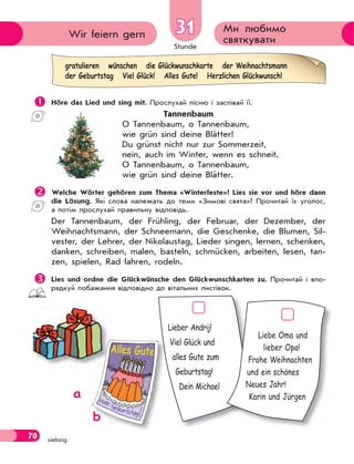 Stunde
70 siebzig
Ми любимо
святкуватиWir feiern gern 3131
 Höre das Lied und sing mit. Прослухай пісню і заспівай її.
Tannenbaum
O Tannenbaum, o Tannenbaum,
wie grün sind deine Blätter!
Du grünst nicht nur zur Sommerzeit,
nein, auch im Winter, wenn es schneit.
O Tannenbaum, o Tannenbaum,
wie grün sind deine Blätter.
Welche Wörter gehören zum Thema «Winterfeste»? Lies sie vor und höre dann
die Lösung. Які слова належать до теми «Зимові свята»? Прочитай їх уголос,
а потім прослухай правильну відповідь.
Der Tannenbaum, der Frühling, der Februar, der Dezember, der
Weihnachtsmann, der Schneemann, die Geschenke, die Blumen, Sil-
vester, der Lehrer, der Nikolaustag, Lieder singen, lernen, schenken,
danken, schreiben, malen, basteln, schmücken, arbeiten, lesen, tan-
zen, spielen, Rad fahren, rodeln.
Lies und ordne die Glückwünsche den Glückwunschkarten zu. Прочитай і впо-
рядкуй побажання відповідно до вітальних листівок.
Lieber Andrij!
Viel Glück und
alles Gute zum
Geburtstag!
Dein Michael
Liebe Oma und
lieber Opa!
Frohe Weihnachten
und ein schönes
Neues Jahr!
Karin und Jürgena
b
Alles Gute
gratulieren wünschen die Glückwunschkarte der Weihnachtsmann
der Geburtstag Viel Glück! Alles Gute! Herzlichen Glückwunsch!
 