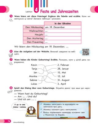 Lektion 4 Feste und Jahreszeiten
74 vierundsiebzig
Wann feiern wir diese Feiertage? Ergänze die Tabelle und erzähle. Коли ми
святкуємо ці свята? Заповни таблицю і розкажи.
in der Ukraine
Den Nikolaustag am 19. Dezember
Weihnachten ...
Neujahr ...
Den Muttertag ...
Den Frauentag ...
Wir feiern den Nikolaustag am 19. Dezember. ...
Löse die Aufgaben auf der Website. Виконай завдання на веб-
сайті.
Wann haben die Kinder Geburtstag? Erzähle. Розкажи, коли у дітей день на-
родження.
Kevin
Tanja
Jan
Monika
Sabine
Lukas
2. Februar
28. Januar
15. Mai
12. Juli
31. August
3. April
 Spielt den Dialog über eure Geburtstage. Зіграйте діалог про ваші дні наро-
дження.
— Wann hast du Geburtstag?
— Am ... . Und du?
— Und ich am … .
 Можеш запитувати та відповідати на
запитання про дату.
 Можеш називати дату святкування.
 Вмієш порівнювати календар основних свят
у Німеччині та Україні.
А це ти вже
знаєш i можеш.
 