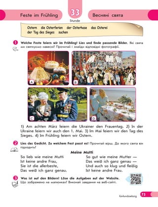 Stunde
75fünfundsiebzig
Весняні святаFeste im Frühling 3333
 Welche Feste feiern wir im Frühling? Lies und finde passende Bilder. Які свята
ми святкуємо навесні? Прочитай і знайди відповідні фотографії.
A B
C D
1) Am achten März feiern die Ukrainer den Frauentag. 2) In der
Ukraine feiern wir auch den 1. Mai. 3) Im Mai feiern wir den Tag des
Sieges. 4) Im Frühling feiern wir Ostern.
Lies das Gedicht. Zu welchem Fest passt es? Прочитай вірш. До якого свята він
підходить?
Meine Mutti
So lieb wie meine Mutti So gut wie meine Mutter —
Ist keine andre Frau, Das weiß ich ganz genau —
Sie ist die allerbeste, Und auch so klug und fleißig
Das weiß ich ganz genau. Ist keine andre Frau.
Was ist auf den Bildern? Löse die Aufgaben auf der Website.
Що зображено на малюнках? Виконай завдання на веб-сайті.
Ostern die Osterferien der Osterhase das Osterei
der Tag des Sieges suchen
 