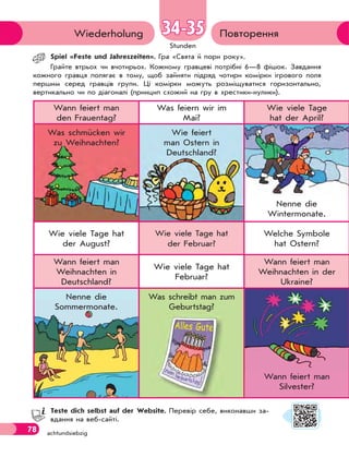 78 achtundsiebzig
Stunden
ПовторенняWiederholung 34-3534-35
Spiel «Feste und Jahreszeiten». Гра «Свята й пори року».
Грайте втрьох чи вчотирьох. Кожному гравцеві потрібні 6—8 фішок. Завдання
кожного гравця полягає в тому, щоб зайняти підряд чотири комірки ігрового поля
першим серед гравців групи. Ці комірки можуть розміщуватися горизонтально,
вертикально чи по діагоналі (принцип схожий на гру в хрестики-нулики).
Wann feiert man
den Frauentag?
Was feiern wir im
Mai?
Wie viele Tage
hat der April?
Was schmücken wir
zu Weihnachten?
Wie feiert
man Ostern in
Deutschland?
Nenne die
Wintermonate.
Wie viele Tage hat
der August?
Wie viele Tage hat
der Februar?
Welche Symbole
hat Ostern?
Wann feiert man
Weihnachten in
Deutschland?
Wie viele Tage hat
Februar?
Wann feiert man
Weihnachten in der
Ukraine?
Nenne die
Sommermonate.
Was schreibt man zum
Geburtstag?
Wann feiert man
Silvester?
Teste dich selbst auf der Website. Перевір себе, виконавши за-
вдання на веб-сайті.
Alles Gute
 