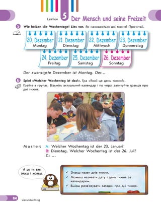 Lektion 5 Der Mensch und seine Freizeit
84 vierundachtzig
 Wie heißen die Wochentage? Lies vor. Як називаються дні тижня? Прочитай.
24. Dezember
Freitag
25. Dezember
Samstag
26. Dezember
Sonntag
20. Dezember
Montag
21. Dezember
Dienstag
22. Dezember
Mittwoch
23. Dezember
Donnerstag
Der zwanzigste Dezember ist Montag. Der…
 Spiel «Welcher Wochentag ist das?». Гра «Який це день тижня?».
Грайте в групах. Візьміть актуальний календар і по черзі запитуйте гравців про
дні тижня.
M u s t e r: A: Welcher Wochentag ist der 23. Januar?
B: Dienstag. Welcher Wochentag ist der 26. Juli?
C: …
 Знаєш назви днів тижня.
 Можеш називати дату і день тижня за
календарем.
 Вмієш розв’язувати загадки про дні тижня.
А це ти вже
знаєш i можеш.
 