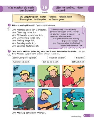 Stunde
85
Що ти робиш після
школи?
Was machst du nach
der Schule?
3838
fünfundachtzig
 Höre zu und sprich nach. Прослухай і повтори.
Am Montag spiele ich Computer.
Am Dienstag turne ich.
Am Mittwoch schwimme ich.
Am Donnerstag tanze ich.
Am Freitag singe ich.
Am Samstag male ich.
Am Sonntag faulenze ich.
Was macht Michael jeden Tag nach der Schule? Beschreibe die Bilder. Що ро-
бить Міхаель щодня після школи? Опиши малюнки.
(am) Computer spielen Fußball spielen basteln
Gitarre spielen ein Buch lesen schwimmen
Am Montag schwimmt Michael.
(am) Computer spielen basteln faulenzen Rollschuh laufen
Gitarre spielen ins Kino gehen ins Theater gehen
У німецькому розповідному
реченні присудок стоїть завжди
на другому місці, а підмет — на
першому або третьому:
Ich spiele Fußball am Montag.
(Прямий порядок слів.)
Am Montag spiele ich Fußball.
(Зворотний порядок слів.)
 