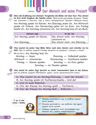 Lektion 5 Der Mensch und seine Freizeit
86 sechsundachtzig
Höre die Erzählung von Michael. Vergleiche die Bilder mit dem Text. Was stimmt
im Text nicht? Ergänze die Tabelle unten. Прослухай розповідь Міхаеля. Порів-
няй малюнки з текстом. Що в тексті неправильно? Заповни таблицю внизу.
Am Montag spiele ich Klavier. Am Dienstag skate ich. Am Mittwoch
spiele ich Gitarre. Am Donnerstag gehe ich ins Kino. Am Freitag
bastle ich. Am Samstag schwimme ich. Am Sonntag lese ich ein Buch.
Michael sagt: In der Tat:
Am Montag spiele ich Klavier.
Am Dienstag...
Das stimmt nicht. Am Montag
schwimmt er.
Das stimmt nicht. Am Dienstag...
Was machst du jeden Tag? Bilde Sätze nach dem Muster und schreibe sie ins
Heft. Що ти робиш щодня? Склади речення за зразком і запиши у зошит.
M u s t e r: Am Montag lese ich.
Montag — lesen Dienstag — Volleyball spielen
Mittwoch — schwimmen Donnerstag — Tischtennis spielen
Freitag — Klavier spielen Samstag — ins Kino gehen
Sonntag — ins Theater gehen
Was macht ihr jeden Tag? Sprecht zu zweit, kommentiert dann in der Klasse.
Що ви робите щодня? Обговоріть удвох, потім прокоментуйте класу.
A: Was machst du am Montag/Dienstag ... nach der Schule?
B: Am Montag spiele ich Tischtennis/bastle... Und du?
A: Und ich laufe Rollschuh.
A: (Vor der Klasse) Am Montag spielt ... Tischtennis, ...
B: (Vor der Klasse) Am Montag läuft ... Rollschuh...
 Можеш розповісти, що ти робиш щодня
після уроків.
 Можеш розповісти, що роблять твої друзі
щодня після уроків.
 Можеш порівняти зміст розповідей про
вільний час і знайти невідповідності.
А це ти вже
знаєш i можеш.
 