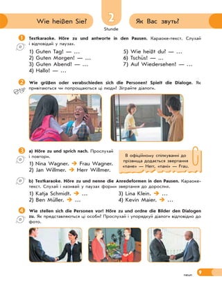 Stunde
9neun
22 Як Вас звуть?Wie heißen Sie?
Textkaraoke. Höre zu und antworte in den Pausen. Караоке-текст. Слухай
і відповідай у паузах.
1) Guten Tag! — …
2) Guten Morgen! — …
3) Guten Abend! — …
4) Hallo! — …
5) Wie heißt du? — …
6) Tschüs! — ...
7) Auf Wiedersehen! — …
Wie grüßen oder verabschieden sich die Personen? Spielt die Dialoge. Як
привітаються чи попрощаються ці люди? Зіграйте діалоги.
a) Höre zu und sprich nach. Прослухай
і повтори.
1) Nina Wagner.  Frau Wagner.
2) Jan Willmer.  Herr Willmer.
b) Textkaraoke. Höre zu und nenne die Anredeformen in den Pausen. Караоке-
текст. Слухай і називай у паузах форми звертання до дорослих.
1) Katja Schmidt.  … 3) Lina Klein.  …
2) Ben Müller.  … 4) Kevin Maier.  …
Wie stellen sich die Personen vor? Höre zu und ordne die Bilder den Dialogen
zu. Як представляються ці особи? Прослухай і упорядкуй діалоги відповідно до
фото.
В офіційному спілкуванні до
прізвища додається звертання
«пане» — Herr, «пані» — Frau.
 