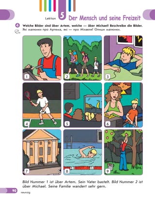 Lektion 5 Der Mensch und seine Freizeit
90 neunzig
Welche Bilder sind über Artem, welche — über Michael? Beschreibe die Bilder.
Які малюнки про Артема, які — про Міхаеля? Опиши малюнки.
1 2 3
4 5 6
7 8 9
Bild Nummer 1 ist über Artem. Sein Vater bastelt. Bild Nummer 2 ist
über Michael. Seine Familie wandert sehr gern.
 