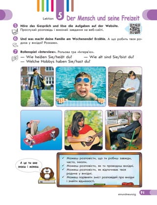 Lektion 5 Der Mensch und seine Freizeit
91einundneunzig
Höre das Gespräch und löse die Aufgaben auf der Website.
Прослухай розповідь і виконай завдання на веб-сайті.
Und was macht deine Familie am Wochenende? Erzähle. А що робить твоя ро-
дина у вихідні? Розкажи.
Rollenspiel «Interview». Рольова гра «Інтерв’ю».
— Wie heißen Sie/heißt du? — Wie alt sind Sie/bist du?
— Welche Hobbys haben Sie/hast du?
 Можеш розповісти, що ти робиш завжди,
часто, інколи.
 Можеш розповісти, як ти проводиш вихідні.
 Можеш розповісти, як відпочиває твоя
родина у вихідні.
 Можеш порівняти зміст розповідей про вихідні
і знайти відмінності.
А це ти вже
знаєш i можеш.
 
