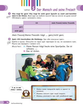 Lektion 5 Der Mensch und seine Freizeit
96 sechsundneunzig
Was tragt ihr gern? Was tragt ihr nicht gern? Sprecht zu zweit und berichtet
dann in der Klasse. Який одяг ви любите носити? Що ви носите не дуже охоче?
Обговоріть удвох і розкажіть класу.
ich mein Freund/meine Freundin
gern
nicht gern
Mein Freund/Meine Freundin trägt ... gern/nicht gern.
Spiel «Wir beschreiben die Kleidung». Гра «Ми описуємо одяг».
Грайте в групах. Описуйте по черзі одяг партнерів по грі, не називаючи імен.
Решта має відгадати і назвати ім’я.
M u s t e r: A: Diese Person trägt heute eine Sportjacke. Sie ist
schwarz. ...
B: Das ist Anton.
 Знаєш назви предметів одягу в однині та
множині.
 Можеш описати одяг іншої людини.
 Можеш розповісти про свій улюблений одяг.
А це ти вже
знаєш i можеш.
 
