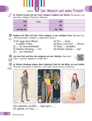 Lektion 5 Der Mensch und seine Freizeit
98 achtundneunzig
b) Welche Formen hat das Verb «mögen»? Ergänze die Tabelle. Які форми має
дієслово «mögen»? Доповни таблицю.
ich mag wir
du ihr
er/sie/es sie, Sie
 Ergänze die Sätze mit dem Verb «mögen» in der richtigen Form. Доповни ре-
чення дієсловом «mögen» у правильній формі.
1) Ich mag keine Blusen 5) Wir … Jeans.
in gelber Farbe. 6) Klaus und Franz … Shorts.
2) … du Sommerkleider? 7) Tanja … Sandalen.
3) Welche Kleidung … ihr? 8) Welche Schuhe … Sie?
4) … Jan Hemden?
Lies den Text und löse die Aufgaben auf der Website. Прочитай
текст і виконай завдання на веб-сайті.
a) Welche Kleidung mögen diese Mädchen? Sieh dir die Bilder an und erzähle.
Розглянь ілюстрації та розкажи, який одяг охоче носять ці дівчатка.
1 2 3
Das Mädchen auf Bild ... trägt gern ... .
Ich glaube, es mag ... .
 