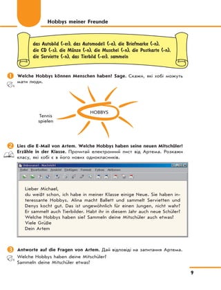 9
das Autobild (-er), das Automodell (-e), die Briefmarke (-n),
die CD (-s), die MЋnze (-n), die Muschel (-n), die Postkarte (-n),
die Serviette (-n), das Tierbild (-er), sammeln
	Welche Hobbys können Menschen haben? Sage. Скажи, які хобі можуть
мати люди.
HOBBYS
Tennis
spielen
	Lies die E-Mail von Artem. Welche Hobbys haben seine neuen Mitschüler?
Erzähle in der Klasse. Прочитай електронний лист від Артема. Розкажи
класу, які хобі є в його нових однокласників.
Lieber Michael,
du weißt schon, ich habe in meiner Klasse einige Neue. Sie haben in-
teressante Hobbys. Alina macht Ballett und sammelt Servietten und
Denys kocht gut. Das ist ungewöhnlich für einen Jungen, nicht wahr?
Er sammelt auch Tierbilder. Habt ihr in diesem Jahr auch neue Schüler?
Welche Hobbys haben sie? Sammeln deine Mitschüler auch etwas?
Viele Grüße
Dein Artem
	Antworte auf die Fragen von Artem. Дай відповіді на запитання Артема.
Welche Hobbys haben deine Mitschüler?
Sammeln deine Mitschüler etwas?
Hobbys meiner Freunde
 