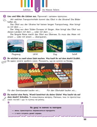 5 Zu Hause feiern
99
Lektion
	Lies und fülle die Lücken aus. Прочитай і заповни пропуски.
Mit welchen Transportmitteln kommt das Obst in die Ukraine? Die Bilder
helfen dir.
Das Obst aus der Ukraine hat keinen langen Transportweg. Man bringt
es mit dem ... .
Der Weg aus dem Süden Europas ist länger. Man bringt das Obst aus
diesen Ländern mit dem ... oder mit dem … .
Die längste Reise macht das Obst aus Übersee. Es muss das Meer mit
einem ... oder mit einem ... überqueren.
Flugzeug LKW Zug Schiff
	Ihr möchtet zu zweit einen Salat machen. Was kauft ihr auf dem Markt? Erzählt.
Ви вдвох хочете зробити салат. Розкажіть, що ви купите на базарі.
Für den Gemüsesalat kaufen wir... Für den Obstsalat kaufen wir...
	Du machst eine Party. Womit bewirtest du deine Gäste? Was kaufst du auf
dem Markt? Schreibe. Ти влаштовуєш вечірку. Напиши, чим ти пригостиш
своїх гостей і що ти купиш на ринку.
На уроці ти вивчив та повторив:
— яким транспортом перевозяться продукти;
— з чого готують деякі справи.
 