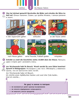 5 Zu Hause feiern
101
Lektion
	Was hat Michael gemacht? Beschreibe die Bilder und schreibe die Sätze ins
Heft auf. Опиши малюнки. Скажи, що зробив Міхаель, і запиши речення
в зошит.
in den Supermarkt gehen einkaufen an der Kasse zahlen
nach Hause gehen seine Freunde, Fußball spielen mitspielen
	Schreibt zu zweit die Geschichte weiter. Erzählt dann der Klasse. Напишіть
удвох історію далі і розкажіть класу.
	Am Wochenende habt ihr Besuch. Womit werdet ihr eure Gäste bewirten?
Sprecht in Kleingruppen. На вихідних у вас гості. Обговоріть у невеликих
групах, чим ви пригостите своїх гостей.
Am Wochenende habe ich Besuch.
Ich möchte einen Apfelkuchen backen und zwei Liter Cola kaufen.
Und ich möchte…
На уроці ти вивчив та повторив:
— як називаються деякі одиниці вимірювання;
— як описати відвідування супермаркету;
— як написати список продуктів.
 