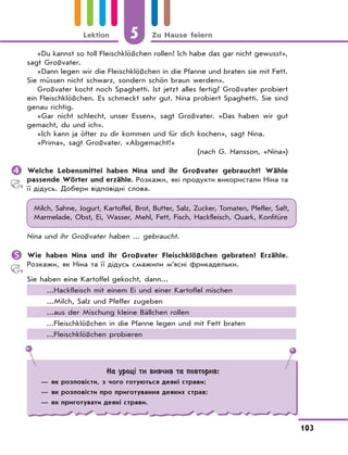 5 Zu Hause feiern
103
Lektion
«Du kannst so toll Fleischklößchen rollen! Ich habe das gar nicht gewusst»,
sagt Großvater.
«Dann legen wir die Fleischklößchen in die Pfanne und braten sie mit Fett.
Sie müssen nicht schwarz, sondern schön braun werden».
Großvater kocht noch Spaghetti. Ist jetzt alles fertig? Großvater probiert
ein Fleischklößchen. Es schmeckt sehr gut. Nina probiert Spaghetti. Sie sind
genau richtig.
«Gar nicht schlecht, unser Essen», sagt Großvater. «Das haben wir gut
gemacht, du und ich».
«Ich kann ja öfter zu dir kommen und für dich kochen», sagt Nina.
«Prima», sagt Großvater. «Abgemacht!»
(nach G. Hansson, «Nina»)
	Welche Lebensmittel haben Nina und ihr Großvater gebraucht? Wähle
passende Wörter und erzähle. Розкажи, які продукти використали Ніна та
її дідусь. Добери відповідні слова.
Milch, Sahne, Jogurt, Kartoffel, Brot, Butter, Salz, Zucker, Tomaten, Pfeffer, Saft,
Marmelade, Obst, Ei, Wasser, Mehl, Fett, Fisch, Hackfleisch, Quark, Konfitüre
Nina und ihr Großvater haben ... gebraucht.
	Wie haben Nina und ihr Großvater Fleischklößchen gebraten? Erzähle.
Розкажи, як Ніна та її дідусь смажили м’ясні фрикадельки.
Sie haben eine Kartoffel gekocht, dann...
...Hackfleisch mit einem Ei und einer Kartoffel mischen
...Milch, Salz und Pfeffer zugeben
...aus der Mischung kleine Bällchen rollen
...Fleischklößchen in die Pfanne legen und mit Fett braten
...Fleischklößchen probieren
На уроці ти вивчив та повторив:
— як розповісти, з чого готуються деякі страви;
— як розповісти про приготування деяких страв;
— як приготувати деякі страви.
 