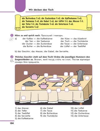 104
die Butterdose (-n), die Zuckerdose (-n), die Kaffeekanne (-n),
die Teekanne (-n), die Gabel (-n), der LЊffel (-), das Messer (-),
der Teller (-), die Tischdecke (-n), die Untertasse (-n),
die Serviette (-n)
	Höre zu und sprich nach. Прослухай і повтори.
a) der Kaffee — die Kaffeekanne der Käse — das Käsebrot
der Tee — die Teekanne der Tisch — die Tischdecke
der Zucker — die Zuckerdose die Tasse — die Untertasse
die Butter — die Butterdose der Löffel — der Teelöffel
b) das Geschirr, das Messer, die Gabel, die Serviette.
	Welches Geschirr steht auf dem Tisch? Ordne die jeweiligen Nummern den
Gegenständen zu. Визнач, який посуд стоїть на столі. Постав відповідні
номери біля предметів.
1) das Messer 6) die Gabel 10) der Löffel
2) der Teller 7) die Tasse 11) die Teekanne
3) der Teelöffel 8) die Butterdose 12) die Zuckerdose
4) die Serviette 9) die Tischdecke 13) die Untertasse
5) die Kaffeekanne
Wir decken den Tisch
 