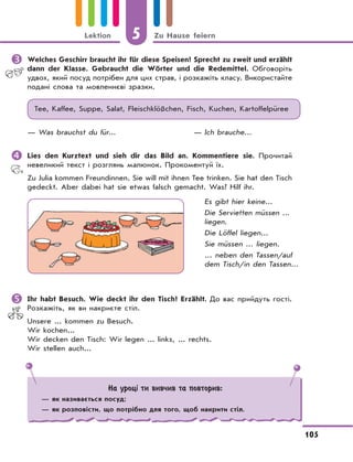 5 Zu Hause feiern
105
Lektion
	Welches Geschirr braucht ihr für diese Speisen? Sprecht zu zweit und erzählt
dann der Klasse. Gebraucht die Wörter und die Redemittel. Обговоріть
удвох, який посуд потрібен для цих страв, і розкажіть класу. Використайте
подані слова та мовленнєві зразки.
Tee, Kaffee, Suppe, Salat, Fleischklößchen, Fisch, Kuchen, Kartoffelpüree
— Was brauchst du für... — Ich brauche...
	Lies den Kurztext und sieh dir das Bild an. Kommentiere sie. Прочитай
невеликий текст і розглянь малюнок. Прокоментуй їх.
Zu Julia kommen Freundinnen. Sie will mit ihnen Tee trinken. Sie hat den Tisch
gedeckt. Aber dabei hat sie etwas falsch gemacht. Was? Hilf ihr.
Es gibt hier keine...
Die Servietten müssen ...
liegen.
Die Löffel liegen...
Sie müssen ... liegen.
... neben den Tassen/auf
dem Tisch/in den Tassen...
	Ihr habt Besuch. Wie deckt ihr den Tisch? Erzählt. До вас прийдуть гості.
Розкажіть, як ви накриєте стіл.
Unsere ... kommen zu Besuch.
Wir kochen...
Wir decken den Tisch: Wir legen ... links, ... rechts.
Wir stellen auch...
На уроці ти вивчив та повторив:
— як називається посуд;
— як розповісти, що потрібно для того, щоб накрити стіл.
 