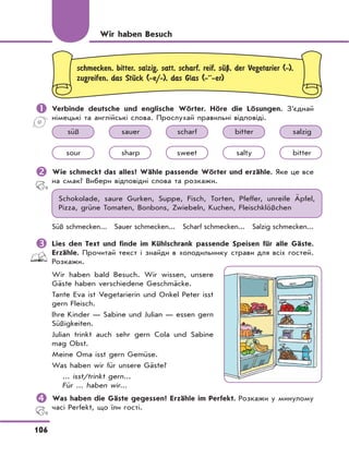 106
schmecken, bitter, salzig, satt, scharf, reif, sЋЏ, der Vegetarier (-),
zugreifen, das StЋck (-e/-), das Glas (-··-er)
	Verbinde deutsche und englische Wörter. Höre die Lösungen. З’єднай
німецькі та англійські слова. Прослухай правильні відповіді.
süß sauer scharf bitter salzig
sour sharp sweet salty bitter
	Wie schmeckt das alles? Wähle passende Wörter und erzähle. Яке це все
на смак? Вибери відповідні слова та розкажи.
Schokolade, saure Gurken, Suppe, Fisch, Torten, Pfeffer, unreife Äpfel,
Pizza, grüne Tomaten, Bonbons, Zwiebeln, Kuchen, Fleischklößchen
Süß schmecken... Sauer schmecken... Scharf schmecken... Salzig schmecken...
	Lies den Text und finde im Kühlschrank passende Speisen für alle Gäste.
Erzähle. Прочитай текст і знайди в холодильнику страви для всіх гостей.
Розкажи.
Wir haben bald Besuch. Wir wissen, unsere
Gäste haben verschiedene Geschmäcke.
Tante Eva ist Vegetarierin und Onkel Peter isst
gern Fleisch.
Ihre Kinder — Sabine und Julian — essen gern
Süßigkeiten.
Julian trinkt auch sehr gern Cola und Sabine
mag Obst.
Meine Oma isst gern Gemüse.
Was haben wir für unsere Gäste?
... isst/trinkt gern...
Für ... haben wir...
	Was haben die Gäste gegessen? Erzähle im Perfekt. Розкажи у минулому
часі Perfekt, що їли гості.
Wir haben Besuch
 