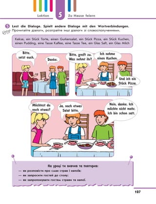 5 Zu Hause feiern
107
Lektion
	Lest die Dialoge. Spielt andere Dialoge mit den Wortverbindungen.
Прочитайте діалоги, розіграйте інші діалоги зі словосполученнями.
Kekse, ein Stück Torte, einen Gurkensalat, ein Stück Pizza, ein Stück Kuchen,
einen Pudding, eine Tasse Kaffee, eine Tasse Tee, ein Glas Saft, ein Glas Milch
Bitte,
setzt euch.
Danke.
Bitte, greift zu.
Was nehmt ihr?
Ich nehme
einen Kuchen.
Und ich ein
StЋck Pizza.
MЊchtest du
noch etwas?
Ja, noch etwas
Salat bitte.
Nein, danke. Ich
mЊchte nicht mehr.
Ich bin schon satt.
На уроці ти вивчив та повторив:
— як розповісти про смак страв і напоїв;
— як запросити гостей до столу;
— як запропонувати гостям страви та напої.
 