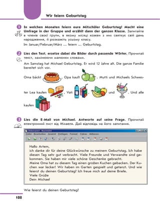 108
	In welchen Monaten feiern eure Mitschüler Geburtstag? Macht eine
Umfrage in der Gruppe und erzählt dann der ganzen Klasse. Запитайте
в членів своєї групи, в якому місяці кожен з них святкує свій день
народження, й розкажіть усьому класу.
Im Januar/Februar/März ... feiern ... Geburtstag.
	Lies den Text, ersetze dabei die Bilder durch passende Wörter. Прочитай
текст, замінюючи малюнки словами.
Am Samstag hat Michael Geburtstag. Er wird 12 Jahre alt. Die ganze Familie
bereitet sich vor.
Oma bäckt , Opa kauft . Mutti und Michaels Schwes-
ter Lea kaufen , Vati , und . Und alle
kaufen .
	Lies die E-Mail von Michael. Antworte auf seine Frage. Прочитай
електронний лист від Міхаеля. Дай відповідь на його запитання.
Hallo Artem,
ich danke dir für deine Glückwünsche zu meinem Geburtstag. Ich habe
diesen Tag sehr gut verbracht. Viele Freunde und Verwandte sind ge-
kommen. Sie haben mir viele schöne Geschenke gebracht.
Meine Oma hat zu diesem Tag einen großen Kuchen gebacken. Der Ku-
chen war lecker! Wir haben im Garten gespielt und getanzt. Und wie
feierst du deinen Geburtstag? Ich freue mich auf deine Briefe.
Viele Grüße
Dein Michael
Wie feierst du deinen Geburtstag?
Wir feiern Geburtstag
 