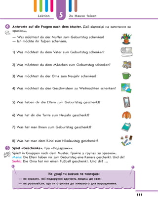 5 Zu Hause feiern
111
Lektion
	Antworte auf die Fragen nach dem Muster. Дай відповіді на запитання за
зразком.
— Was möchtest du der Mutter zum Geburtstag schenken?
— Ich möchte ihr Tulpen schenken.
1) Was möchtest du dem Vater zum Geburtstag schenken?
2) Was möchtest du dem Mädchen zum Geburtstag schenken?
3) Was möchtest du der Oma zum Neujahr schenken?
4) Was möchtest du den Geschwistern zu Weihnachten schenken?
5) Was haben dir die Eltern zum Geburtstag geschenkt?
6) Was hat dir die Tante zum Neujahr geschenkt?
7) Was hat man Ihnen zum Geburtstag geschenkt?
8) Was hat man dem Kind zum Nikolaustag geschenkt?
	Spiel «Geschenke». Гра «Подарунки».
Spielt in Gruppen nach dem Muster. Грайте у групах за зразком.
Maria: Die Eltern haben mir zum Geburtstag eine Kamera geschenkt. Und dir?
Serhij: Die Oma hat mir einen Fußball geschenkt. Und dir? …
На уроці ти вивчив та повторив:
— як сказати, які подарунки дарують людям до свят;
— як розповісти, що ти отримав до минулого дня народження.
 