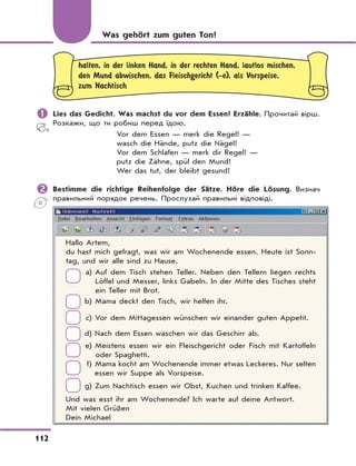 112
halten, in der linken Hand, in der rechten Hand, lautlos mischen,
den Mund abwischen, das Fleischgericht (-e), als Vorspeise,
zum Nachtisch
	Lies das Gedicht. Was machst du vor dem Essen? Erzähle. Прочитай вірш.
Розкажи, що ти робиш перед їдою.
Vor dem Essen — merk die Regel! —
wasch die Hände, putz die Nägel!
Vor dem Schlafen — merk dir Regel! —
putz die Zähne, spül den Mund!
Wer das tut, der bleibt gesund!
	Bestimme die richtige Reihenfolge der Sätze. Höre die Lösung. Визнач
правильний порядок речень. Прослухай правильні відповіді.
Hallo Artem,
du hast mich gefragt, was wir am Wochenende essen. Heute ist Sonn-
tag, und wir alle sind zu Hause.
a) Auf dem Tisch stehen Teller. Neben den Tellern liegen rechts
Löffel und Messer, links Gabeln. In der Mitte des Tisches steht
ein Teller mit Brot.
b) Mama deckt den Tisch, wir helfen ihr.
c) Vor dem Mittagessen wünschen wir einander guten Appetit.
d) Nach dem Essen waschen wir das Geschirr ab.
e) Meistens essen wir ein Fleischgericht oder Fisch mit Kartoffeln
oder Spaghetti.
f) Mama kocht am Wochenende immer etwas Leckeres. Nur selten
essen wir Suppe als Vorspeise.
g) Zum Nachtisch essen wir Obst, Kuchen und trinken Kaffee.
Und was esst ihr am Wochenende? Ich warte auf deine Antwort.
Mit vielen Grüßen
Dein Michael
Was gehört zum guten Ton?
 