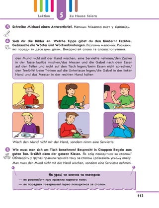 5 Zu Hause feiern
113
Lektion
	Schreibe Michael einen Antwortbrief. Напиши Міхаелю лист у відповідь.
	Sieh dir die Bilder an. Welche Tipps gibst du den Kindern? Erzähle.
Gebrauche die Wörter und Wortverbindungen. Розглянь малюнки. Розкажи,
які поради ти даси цим дітям. Використай слова та словосполучення.
den Mund nicht mit der Hand wischen, eine Serviette nehmen/den Zucker
in der Tasse lautlos mischen/das Messer und die Gabel nach dem Essen
auf den Teller und nicht auf den Tisch legen/beim Essen nicht sprechen/
den Teelöffel beim Trinken auf die Untertasse legen/die Gabel in der linken
Hand und das Messer in der rechten Hand halten
Wisch den Mund nicht mit der Hand, sondern nimm eine Serviette.
	Wie muss man sich am Tisch benehmen? Besprecht in Gruppen Regeln zum
guten Ton. Erzählt dann der ganzen Klasse. Як слід поводитися за столом?
Обговоріть у групах правила гарного тону за столом і розкажіть усьому класу.
Man muss den Mund nicht mit der Hand wischen, sondern eine Serviette nehmen.
На уроці ти вивчив та повторив:
— як розповісти про правила гарного тону;
— як порадити товаришеві гарно поводитися за столом.
 