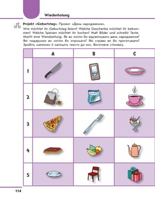 114
Projekt «Geburtstag». Проект «День народження».
Wie möchtet ihr Geburtstag feiern? Welche Geschenke möchtet ihr bekom-
men? Welche Speisen möchtet ihr kochen? Malt Bilder und schreibt Texte.
Macht eine Wandzeitung. Як ви хотіли би відсвяткувати день народження?
Які подарунки ви хотіли би отримати? Які страви ви би приготували?
Зробіть малюнки й напишіть тексти до них. Виготовте стіннівку.
Wiederholung
A B C
1
2
3
4
5
 